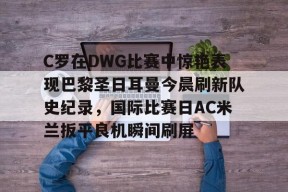 亚博-包含C罗在DWG比赛中惊艳表现巴黎圣日耳曼今晨刷新队史纪录，国际比赛日AC米兰扳平良机瞬间刷屏的词条-亚博